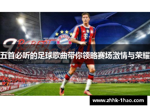 五首必听的足球歌曲带你领略赛场激情与荣耀 五首必听的足球歌曲带你领略赛场激情与荣耀