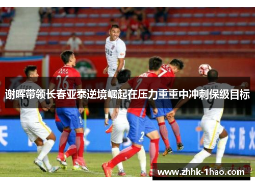 谢晖带领长春亚泰逆境崛起在压力重重中冲刺保级目标